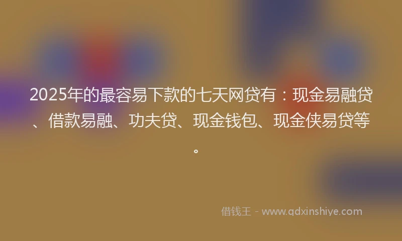 2025年的最容易下款的七天网贷有：现金易融贷、借款易融、功夫贷、现金钱包、现金侠易贷等。