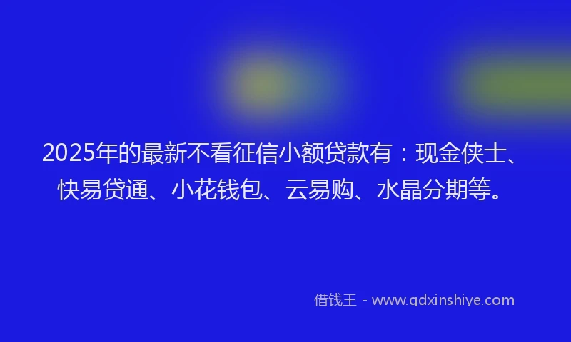 2025年的最新不看征信小额贷款有：现金侠士、快易贷通、小花钱包、云易购、水晶分期等。