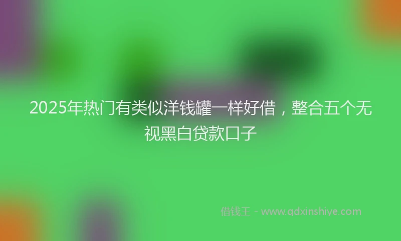 2025年热门有类似洋钱罐一样好借，整合五个无视黑白贷款口子