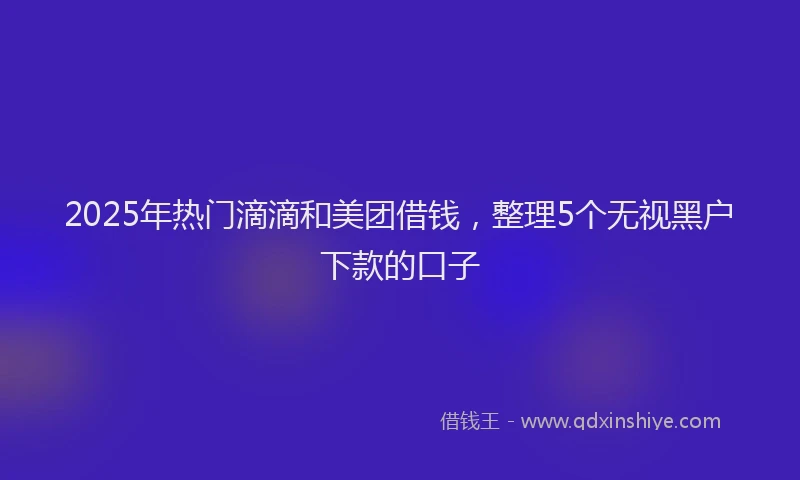 2025年热门滴滴和美团借钱，整理5个无视黑户下款的口子