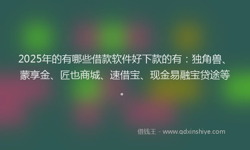2025年的有哪些借款软件好下款的有：独角兽、蒙享金、匠也商城、速借宝、现金易融宝贷途等。