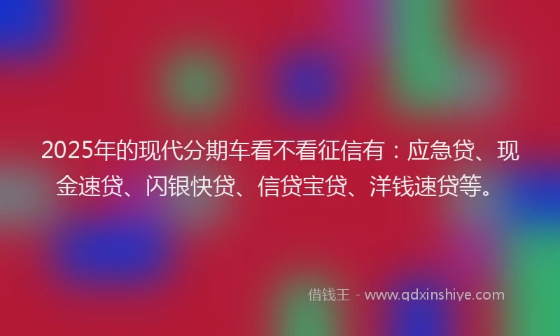 2025年的现代分期车看不看征信有：应急贷、现金速贷、闪银快贷、信贷宝贷、洋钱速贷等。