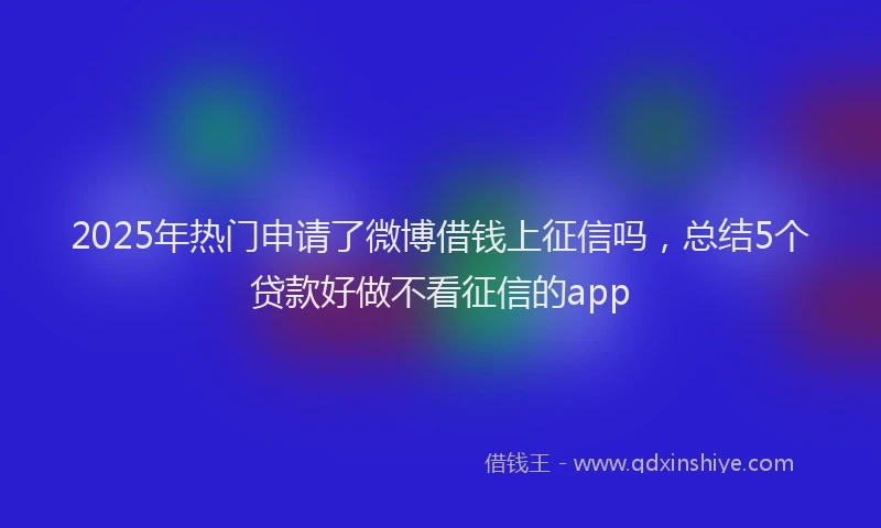 2025年热门申请了微博借钱上征信吗，总结5个贷款好做不看征信的app