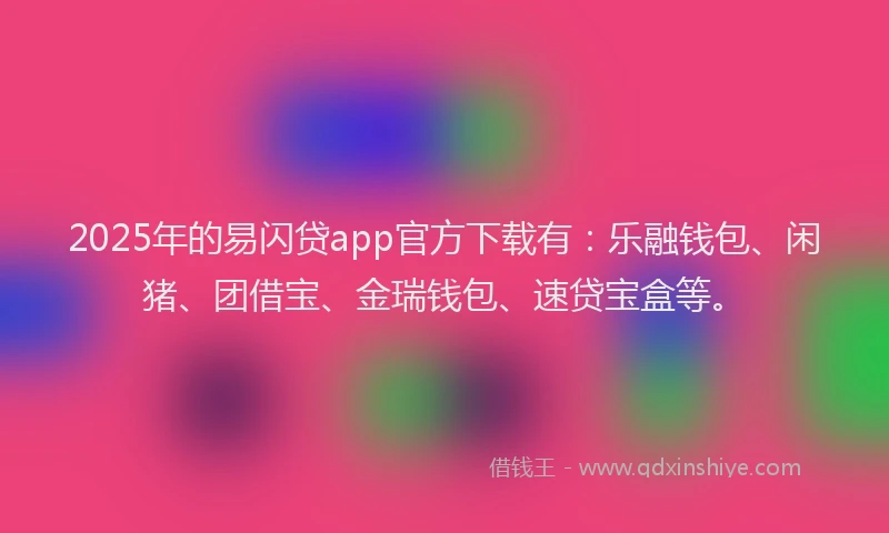 2025年的易闪贷app官方下载有：乐融钱包、闲猪、团借宝、金瑞钱包、速贷宝盒等。