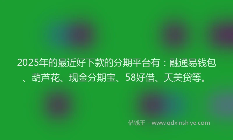 2025年的最近好下款的分期平台有：融通易钱包、葫芦花、现金分期宝、58好借、天美贷等。