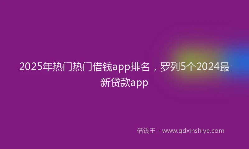2025年热门热门借钱app排名，罗列5个2024最新贷款app