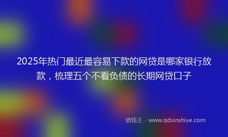 2025年热门最近最容易下款的网贷是哪家银行放款，梳理五个不看负债的长期网贷口子