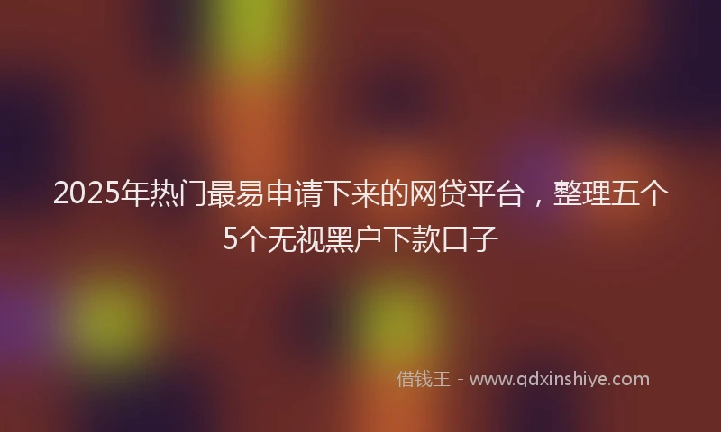 2025年热门最易申请下来的网贷平台，整理五个5个无视黑户下款口子