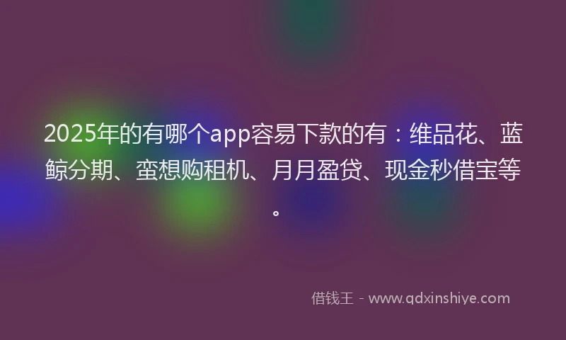 2025年的有哪个app容易下款的有：维品花、蓝鲸分期、蛮想购租机、月月盈贷、现金秒借宝等。