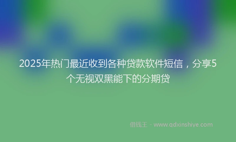 2025年热门最近收到各种贷款软件短信，分享5个无视双黑能下的分期贷
