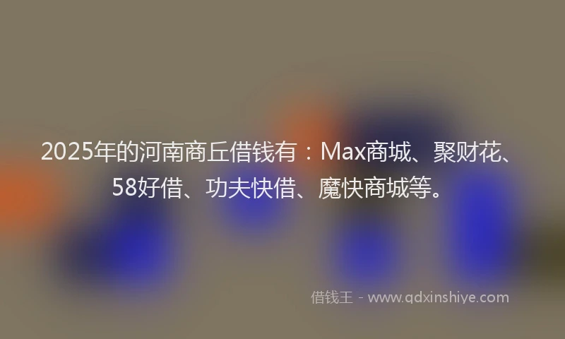 2025年的河南商丘借钱有：Max商城、聚财花、58好借、功夫快借、魔快商城等。