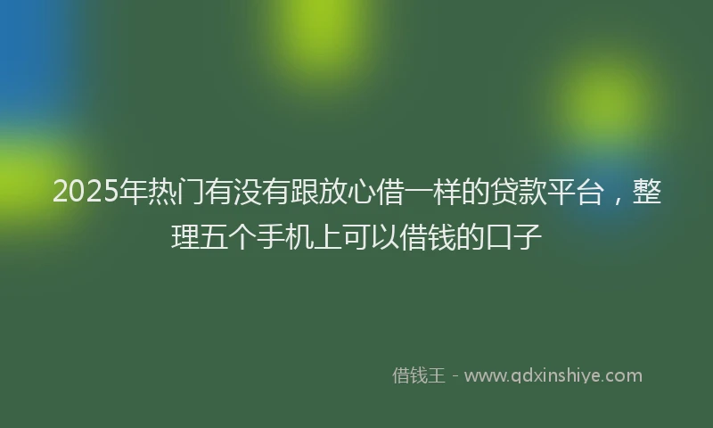 2025年热门有没有跟放心借一样的贷款平台，整理五个手机上可以借钱的口子