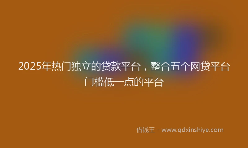 2025年热门独立的贷款平台，整合五个网贷平台门槛低一点的平台