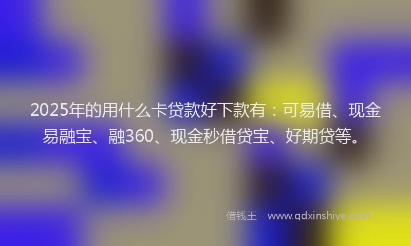 2025年的用什么卡贷款好下款有：可易借、现金易融宝、融360、现金秒借贷宝、好期贷等。