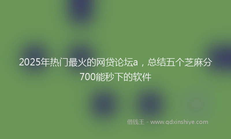 2025年热门最火的网贷论坛a，总结五个芝麻分700能秒下的软件