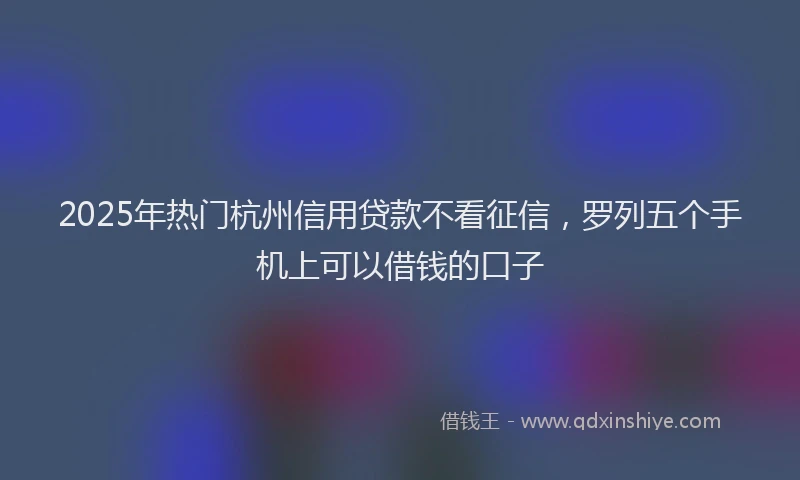 2025年热门杭州信用贷款不看征信，罗列五个手机上可以借钱的口子