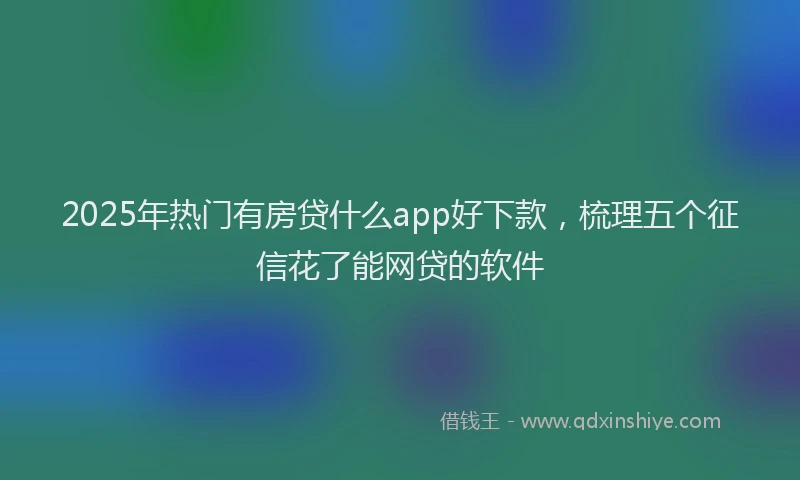 2025年热门有房贷什么app好下款，梳理五个征信花了能网贷的软件