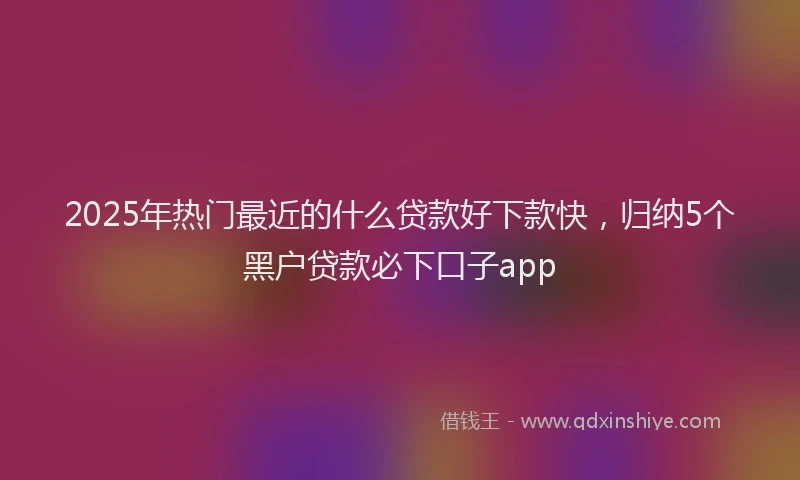 2025年热门最近的什么贷款好下款快，归纳5个黑户贷款必下口子app
