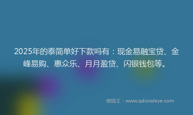 2025年的泰简单好下款吗有：现金易融宝贷、金峰易购、惠众乐、月月盈贷、闪银钱包等。