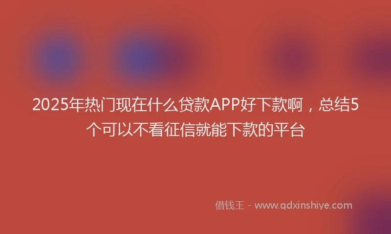 2025年热门现在什么贷款APP好下款啊，总结5个可以不看征信就能下款的平台