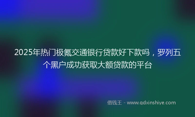 2025年热门极氪交通银行贷款好下款吗，罗列五个黑户成功获取大额贷款的平台