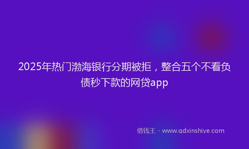 2025年热门渤海银行分期被拒，整合五个不看负债秒下款的网贷app