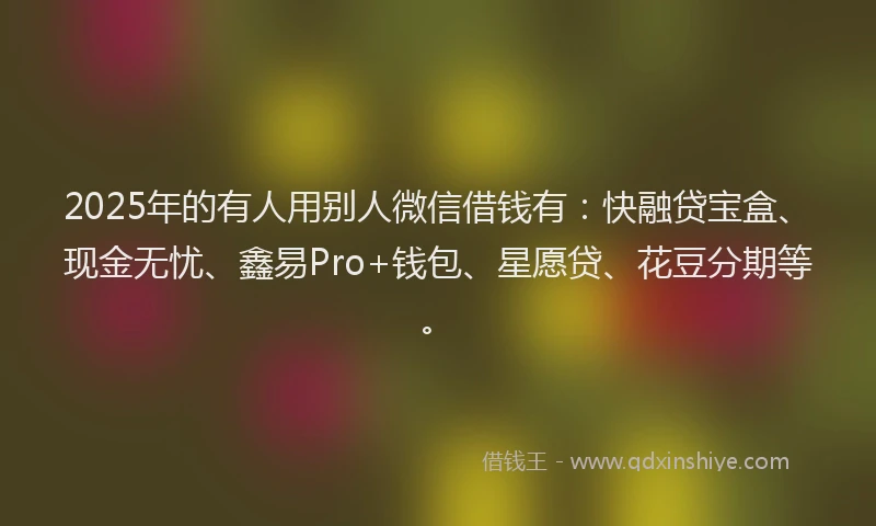 2025年的有人用别人微信借钱有：快融贷宝盒、现金无忧、鑫易Pro+钱包、星愿贷、花豆分期等。