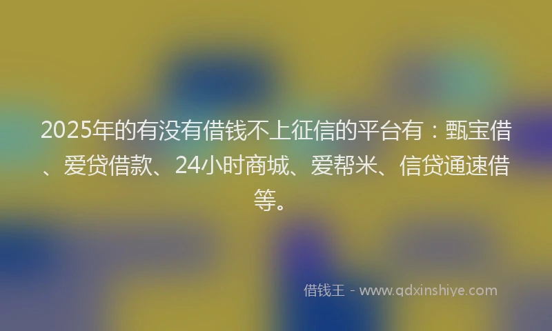 2025年的有没有借钱不上征信的平台有：甄宝借、爱贷借款、24小时商城、爱帮米、信贷通速借等。