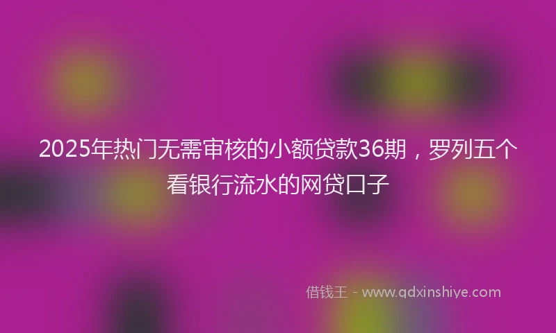 2025年热门无需审核的小额贷款36期，罗列五个看银行流水的网贷口子