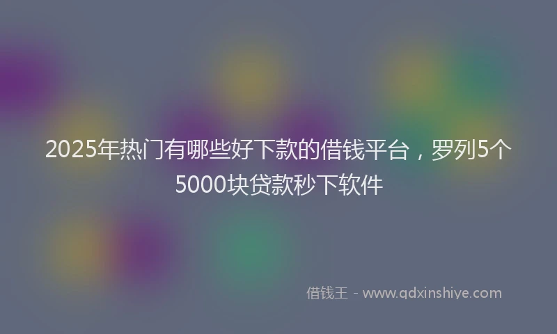 2025年热门有哪些好下款的借钱平台，罗列5个5000块贷款秒下软件