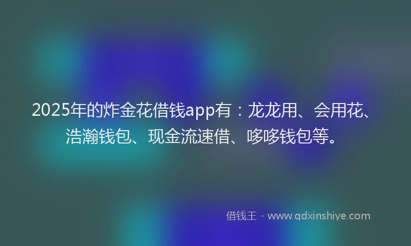 2025年的炸金花借钱app有：龙龙用、会用花、浩瀚钱包、现金流速借、哆哆钱包等。