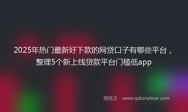 2025年热门最新好下款的网贷口子有哪些平台，整理5个新上线贷款平台门槛低app