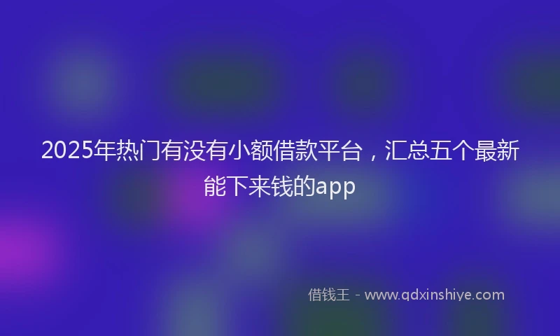 2025年热门有没有小额借款平台，汇总五个最新能下来钱的app