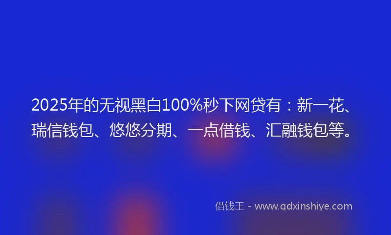 2025年的无视黑白100%秒下网贷有：新一花、瑞信钱包、悠悠分期、一点借钱、汇融钱包等。