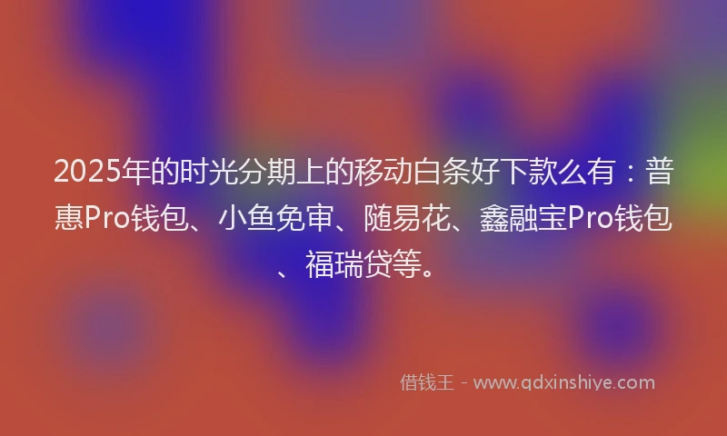 2025年的时光分期上的移动白条好下款么有：普惠Pro钱包、小鱼免审、随易花、鑫融宝Pro钱包、福瑞贷等。