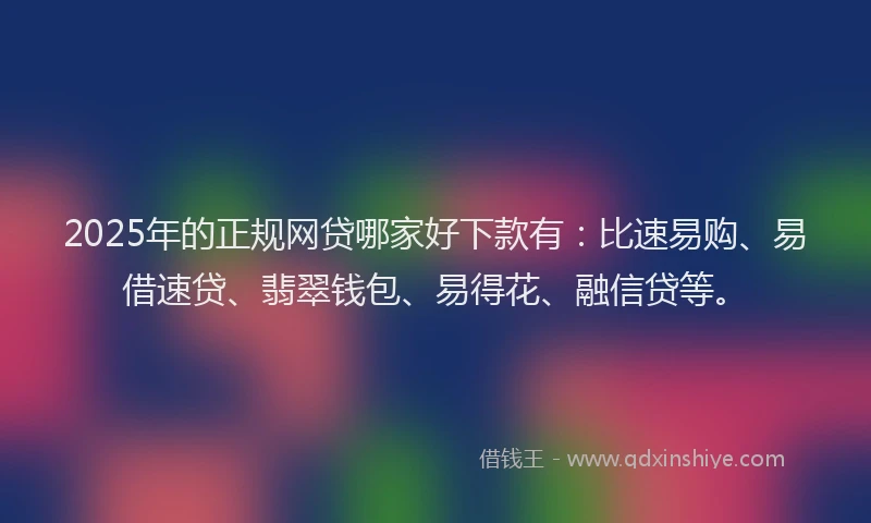 2025年的正规网贷哪家好下款有：比速易购、易借速贷、翡翠钱包、易得花、融信贷等。