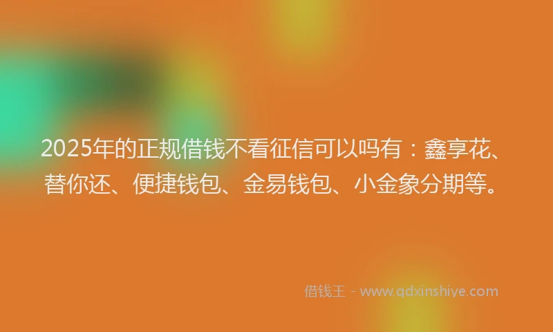 2025年的正规借钱不看征信可以吗有：鑫享花、替你还、便捷钱包、金易钱包、小金象分期等。