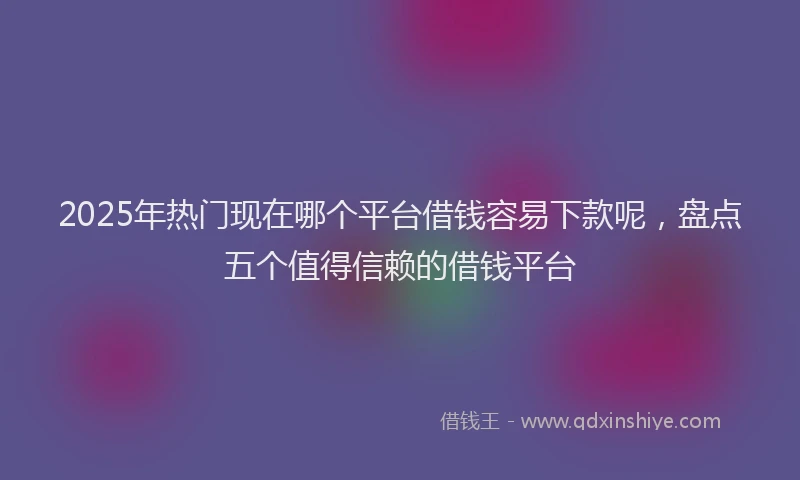 2025年热门现在哪个平台借钱容易下款呢，盘点五个值得信赖的借钱平台