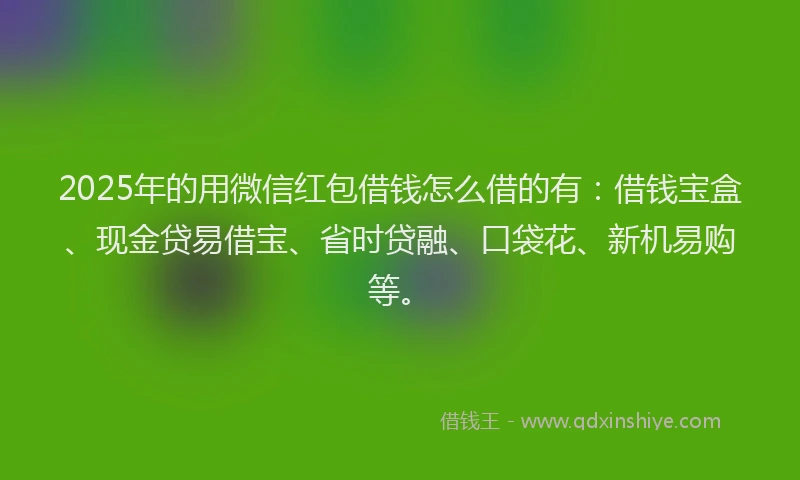 2025年的用微信红包借钱怎么借的有：借钱宝盒、现金贷易借宝、省时贷融、口袋花、新机易购等。