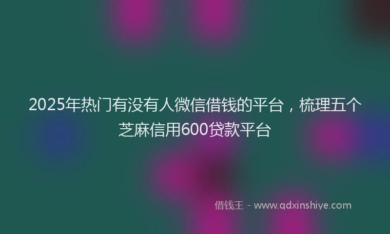 2025年热门有没有人微信借钱的平台，梳理五个芝麻信用600贷款平台