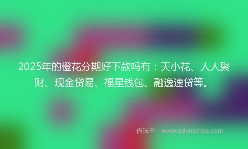 2025年的橙花分期好下款吗有：天小花、人人聚财、现金贷易、福星钱包、融逸速贷等。