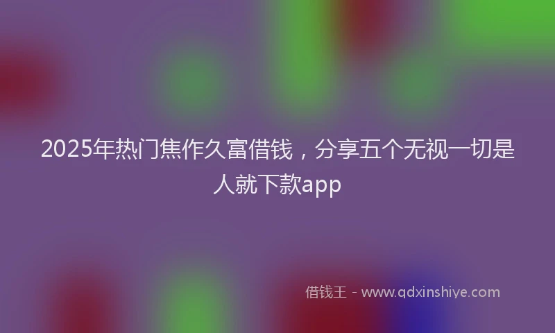 2025年热门焦作久富借钱，分享五个无视一切是人就下款app
