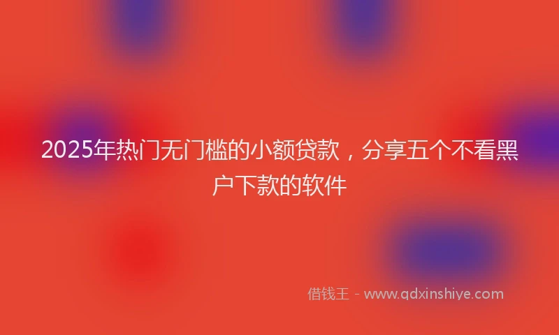 2025年热门无门槛的小额贷款，分享五个不看黑户下款的软件
