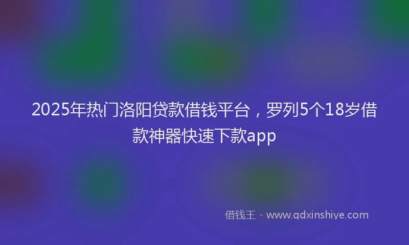 2025年热门洛阳贷款借钱平台，罗列5个18岁借款神器快速下款app