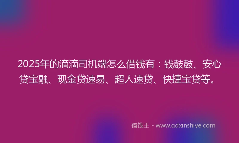 2025年的滴滴司机端怎么借钱有：钱鼓鼓、安心贷宝融、现金贷速易、超人速贷、快捷宝贷等。