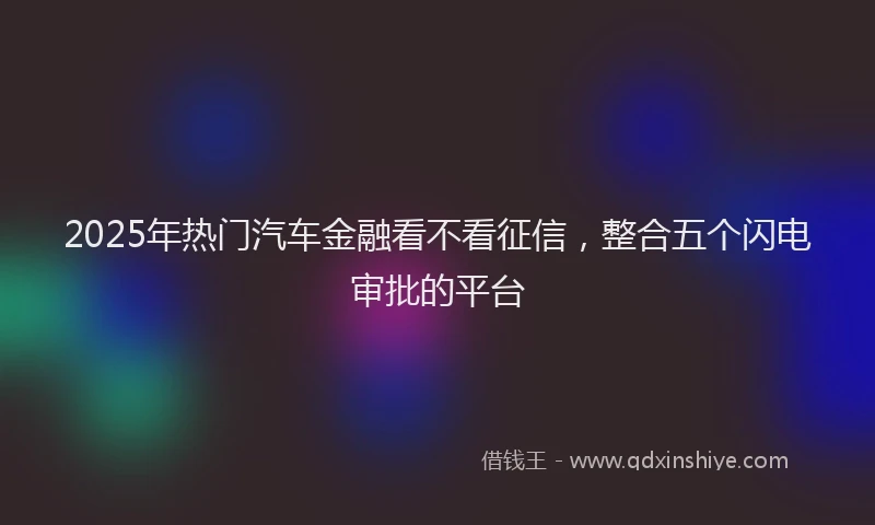 2025年热门汽车金融看不看征信，整合五个闪电审批的平台