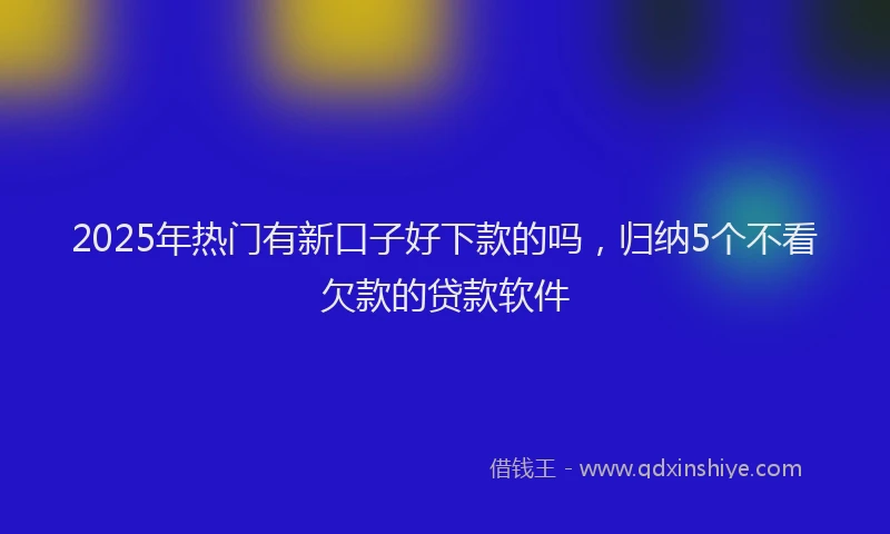 2025年热门有新口子好下款的吗，归纳5个不看欠款的贷款软件