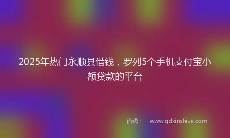2025年热门永顺县借钱，罗列5个手机支付宝小额贷款的平台