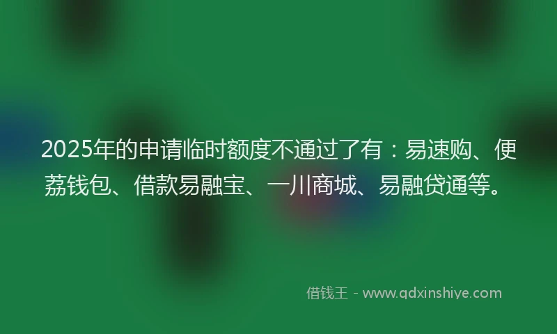 2025年的申请临时额度不通过了有：易速购、便荔钱包、借款易融宝、一川商城、易融贷通等。