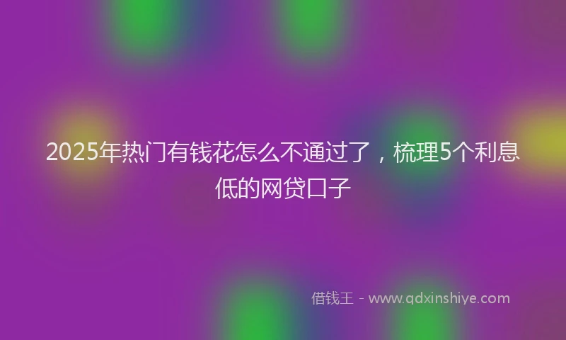 2025年热门有钱花怎么不通过了，梳理5个利息低的网贷口子